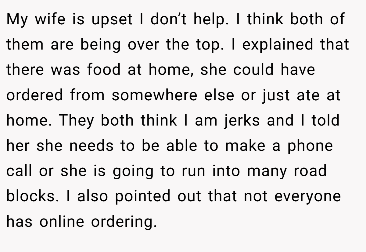 My wife is upset I don’t help. I think both of them are being over the top. I explained that there was food at home, she could have ordered from somewhere else or just ate at home. They both think I am jerks and I told her she needs to be able to make a phone call or she is going to run into many road blocks. I also pointed out that not everyone has online ordering.