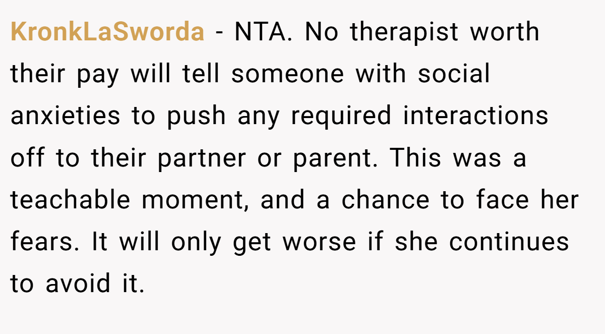 KronkLaSworda - NTA. No therapist worth their pay will tell someone with social anxieties to push any required interactions off to their partner or parent. This was a teachable moment, and a chance to face her fears. It will only get worse if she continues to avoid it.