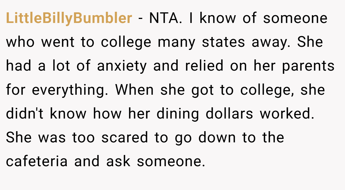 LittleBillyBumbler - NTA. I know of someone who went to college many states away. She had a lot of anxiety and relied on her parents for everything. When she got to college, she didn't know how her dining dollars worked. She was too scared to go down to the cafeteria and ask someone.