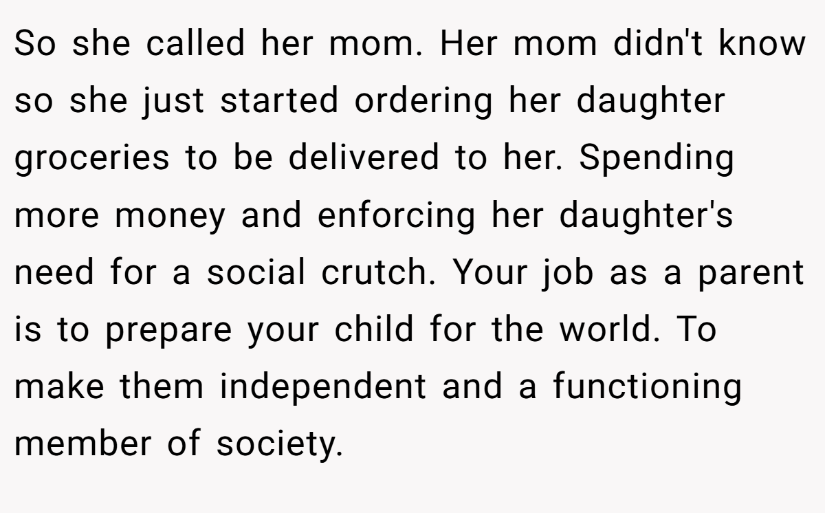 So she called her mom. Her mom didn't know so she just started ordering her daughter groceries to be delivered to her. Spending more money and enforcing her daughter's need for a social crutch. Your job as a parent is to prepare your child for the world. To make them independent and a functioning member of society.