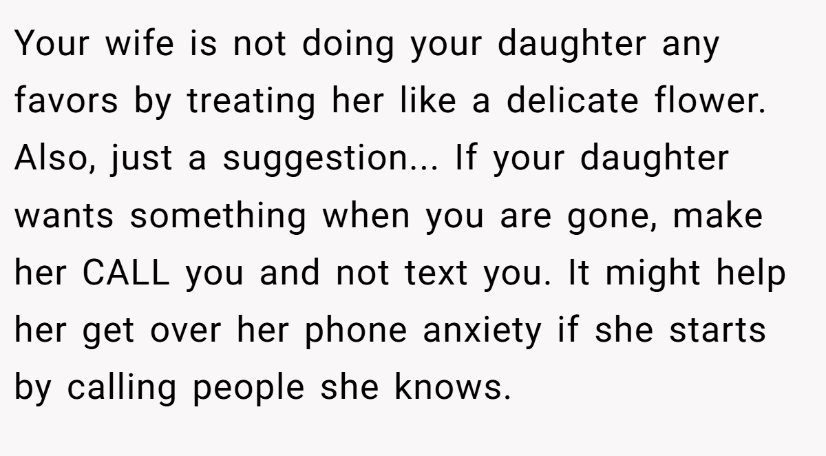 Your wife is not doing your daughter any favors by treating her like a delicate flower. Also, just a suggestion... If your daughter wants something when you are gone, make her CALL you and not text you. It might help her get over her phone anxiety if she starts by calling people she knows.