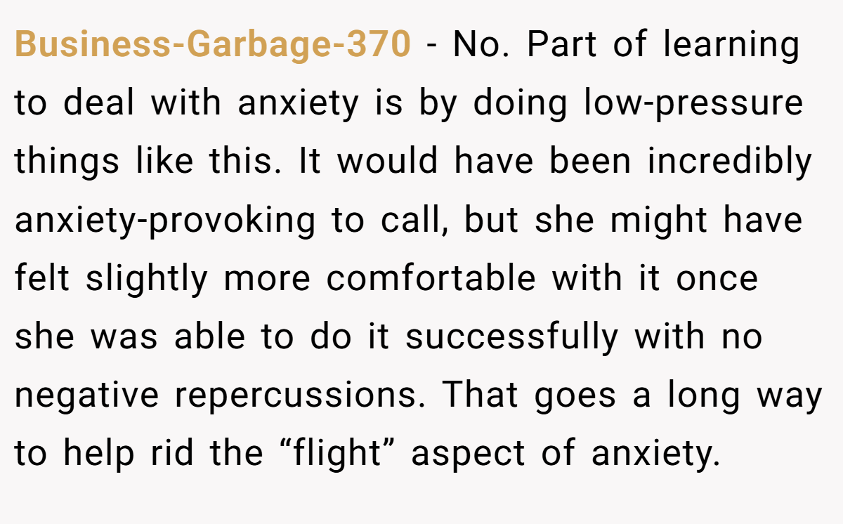 Business-Garbage-370 - No. Part of learning to deal with anxiety is by doing low-pressure things like this. It would have been incredibly anxiety-provoking to call, but she might have felt slightly more comfortable with it once she was able to do it successfully with no negative repercussions. That goes a long way to help rid the “flight” aspect of anxiety.