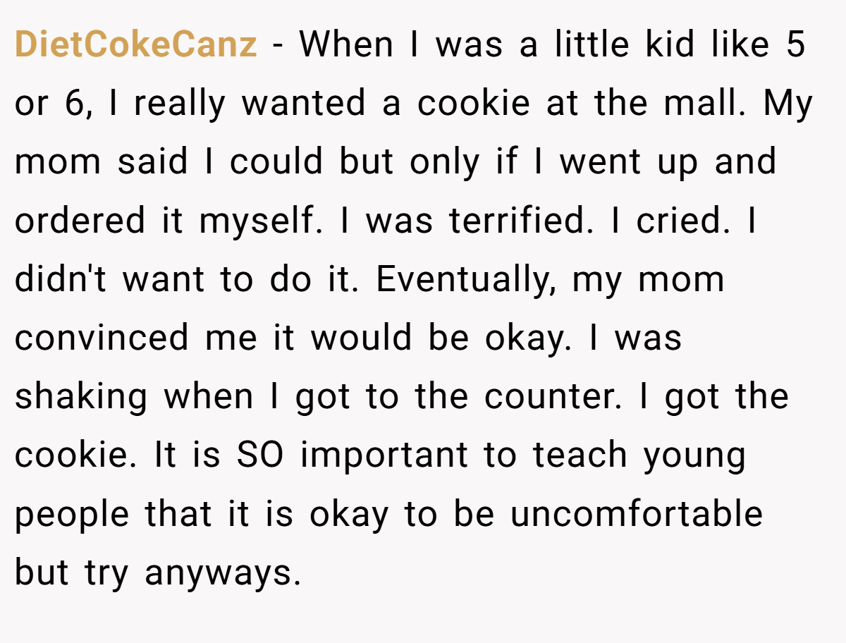DietCokeCanz - When I was a little kid like 5 or 6, I really wanted a cookie at the mall. My mom said I could but only if I went up and ordered it myself. I was terrified. I cried. I didn't want to do it. Eventually, my mom convinced me it would be okay. I was shaking when I got to the counter. I got the cookie. It is SO important to teach young people that it is okay to be uncomfortable but try anyways.