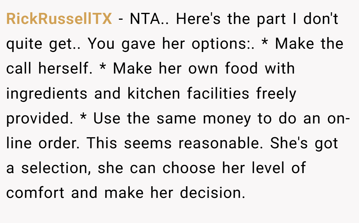 RickRussellTX - NTA.. Here's the part I don't quite get.. You gave her options:. * Make the call herself. * Make her own food with ingredients and kitchen facilities freely provided. * Use the same money to do an on-line order. This seems reasonable. She's got a selection, she can choose her level of comfort and make her decision.