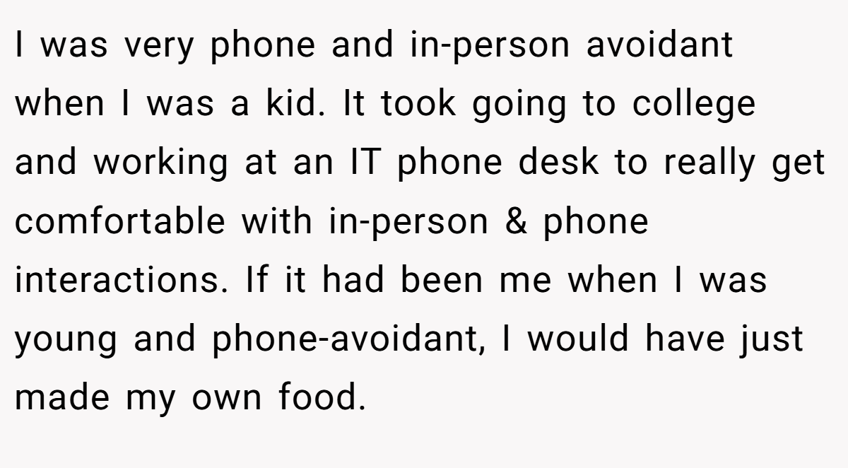 I was very phone and in-person avoidant when I was a kid. It took going to college and working at an IT phone desk to really get comfortable with in-person & phone interactions. If it had been me when I was young and phone-avoidant, I would have just made my own food.