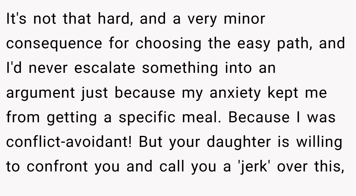 It's not that hard, and a very minor consequence for choosing the easy path, and I'd never escalate something into an argument just because my anxiety kept me from getting a specific meal. Because I was conflict-avoidant! But your daughter is willing to confront you and call you a 'jerk' over this,