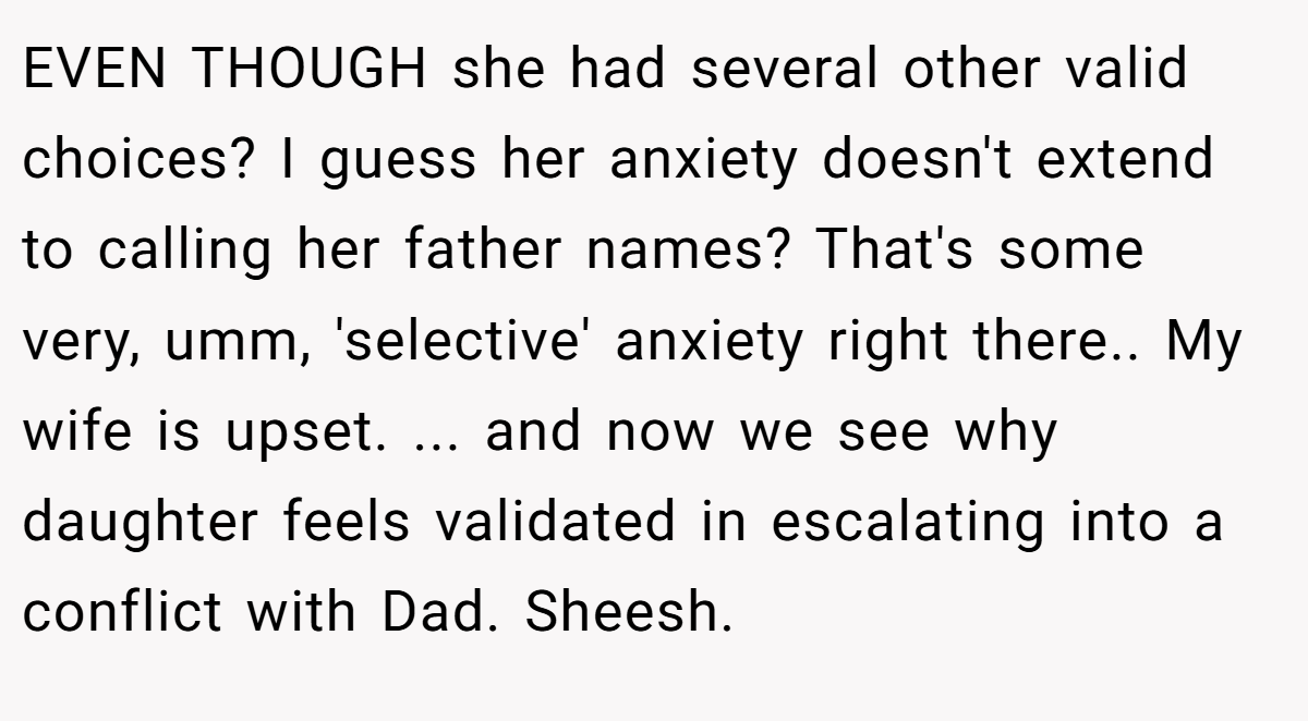 EVEN THOUGH she had several other valid choices? I guess her anxiety doesn't extend to calling her father names? That's some very, umm, 'selective' anxiety right there.. My wife is upset. ... and now we see why daughter feels validated in escalating into a conflict with Dad. Sheesh.
