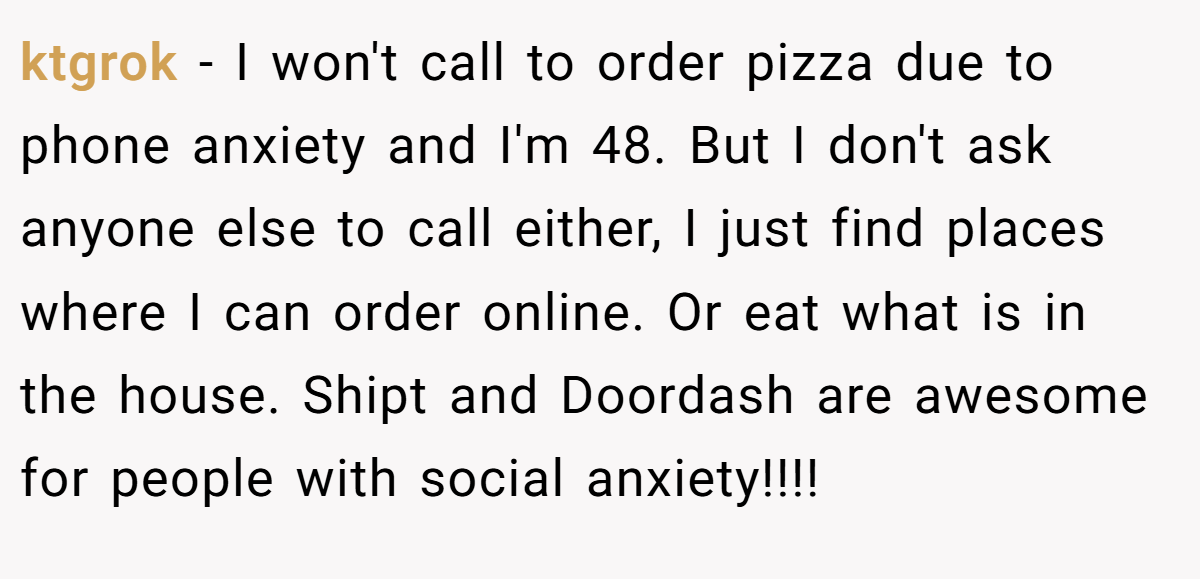 ktgrok - I won't call to order pizza due to phone anxiety and I'm 48. But I don't ask anyone else to call either, I just find places where I can order online. Or eat what is in the house. Shipt and Doordash are awesome for people with social anxiety!!!!