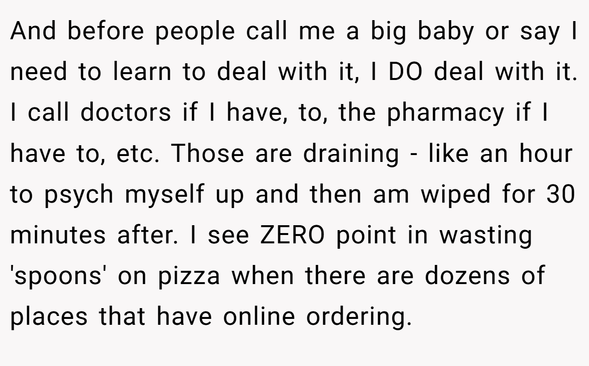 And before people call me a big baby or say I need to learn to deal with it, I DO deal with it. I call doctors if I have, to, the pharmacy if I have to, etc. Those are draining - like an hour to psych myself up and then am wiped for 30 minutes after. I see ZERO point in wasting 'spoons' on pizza when there are dozens of places that have online ordering.