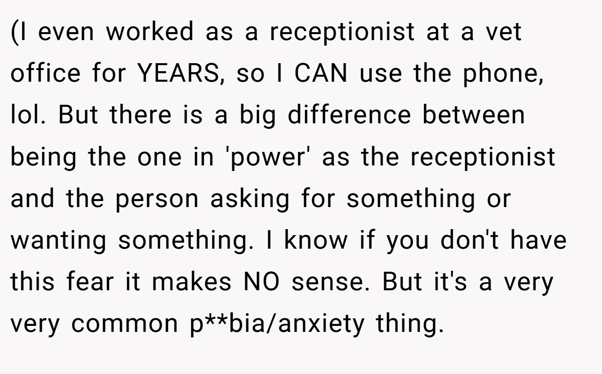 (I even worked as a receptionist at a vet office for YEARS, so I CAN use the phone, lol. But there is a big difference between being the one in 'power' as the receptionist and the person asking for something or wanting something. I know if you don't have this fear it makes NO sense. But it's a very very common p**bia/anxiety thing.
