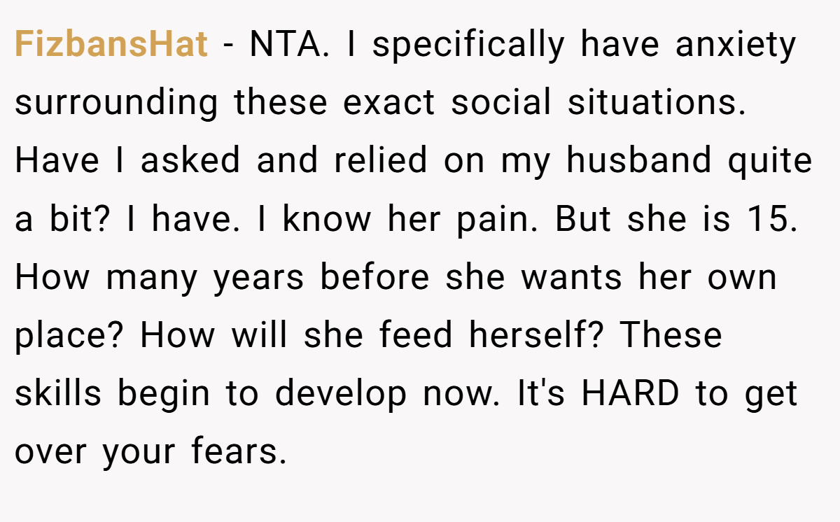 FizbansHat - NTA. I specifically have anxiety surrounding these exact social situations. Have I asked and relied on my husband quite a bit? I have. I know her pain. But she is 15. How many years before she wants her own place? How will she feed herself? These skills begin to develop now. It's HARD to get over your fears.