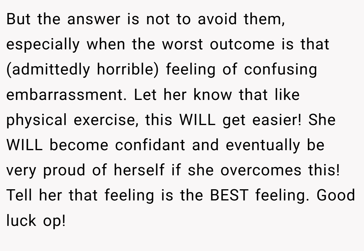 But the answer is not to avoid them, especially when the worst outcome is that (admittedly horrible) feeling of confusing embarrassment. Let her know that like physical exercise, this WILL get easier! She WILL become confidant and eventually be very proud of herself if she overcomes this! Tell her that feeling is the BEST feeling. Good luck op!