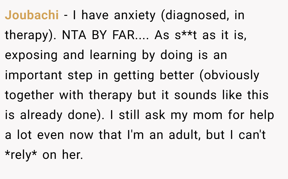 Joubachi - I have anxiety (diagnosed, in therapy). NTA BY FAR.... As s**t as it is, exposing and learning by doing is an important step in getting better (obviously together with therapy but it sounds like this is already done). I still ask my mom for help a lot even now that I'm an adult, but I can't *rely* on her.
