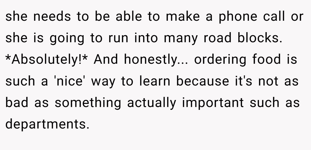 she needs to be able to make a phone call or she is going to run into many road blocks. *Absolutely!* And honestly... ordering food is such a 'nice' way to learn because it's not as bad as something actually important such as departments.