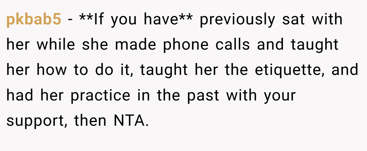 pkbab5 - **If you have** previously sat with her while she made phone calls and taught her how to do it, taught her the etiquette, and had her practice in the past with your support, then NTA.