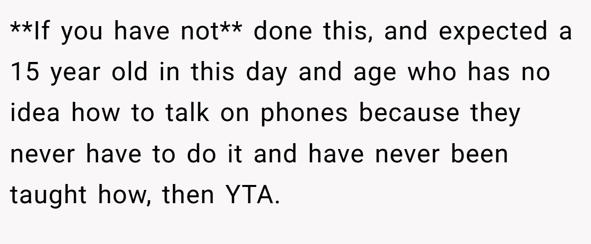 **If you have not** done this, and expected a 15 year old in this day and age who has no idea how to talk on phones because they never have to do it and have never been taught how, then YTA.