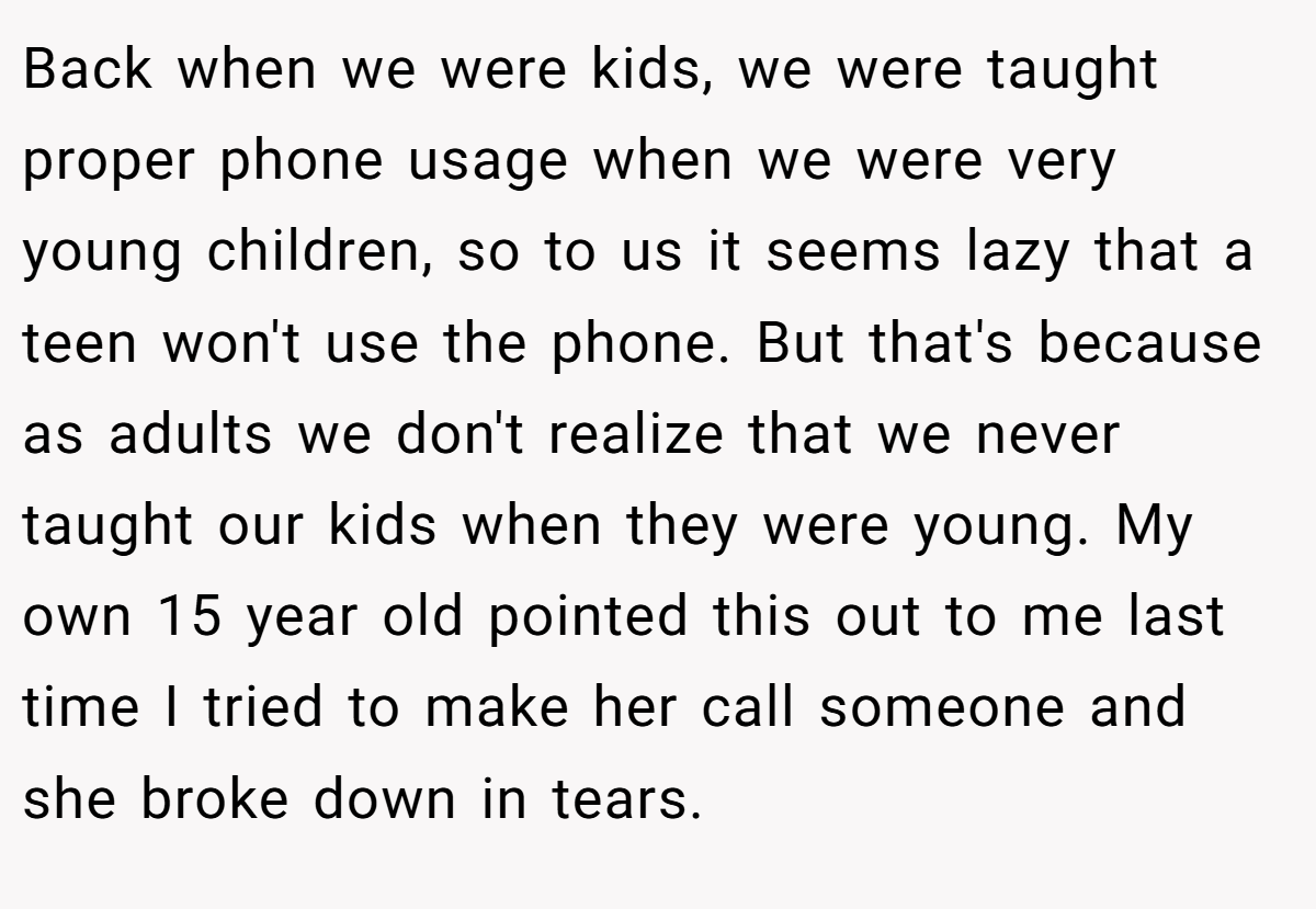 Back when we were kids, we were taught proper phone usage when we were very young children, so to us it seems lazy that a teen won't use the phone. But that's because as adults we don't realize that we never taught our kids when they were young. My own 15 year old pointed this out to me last time I tried to make her call someone and she broke down in tears.