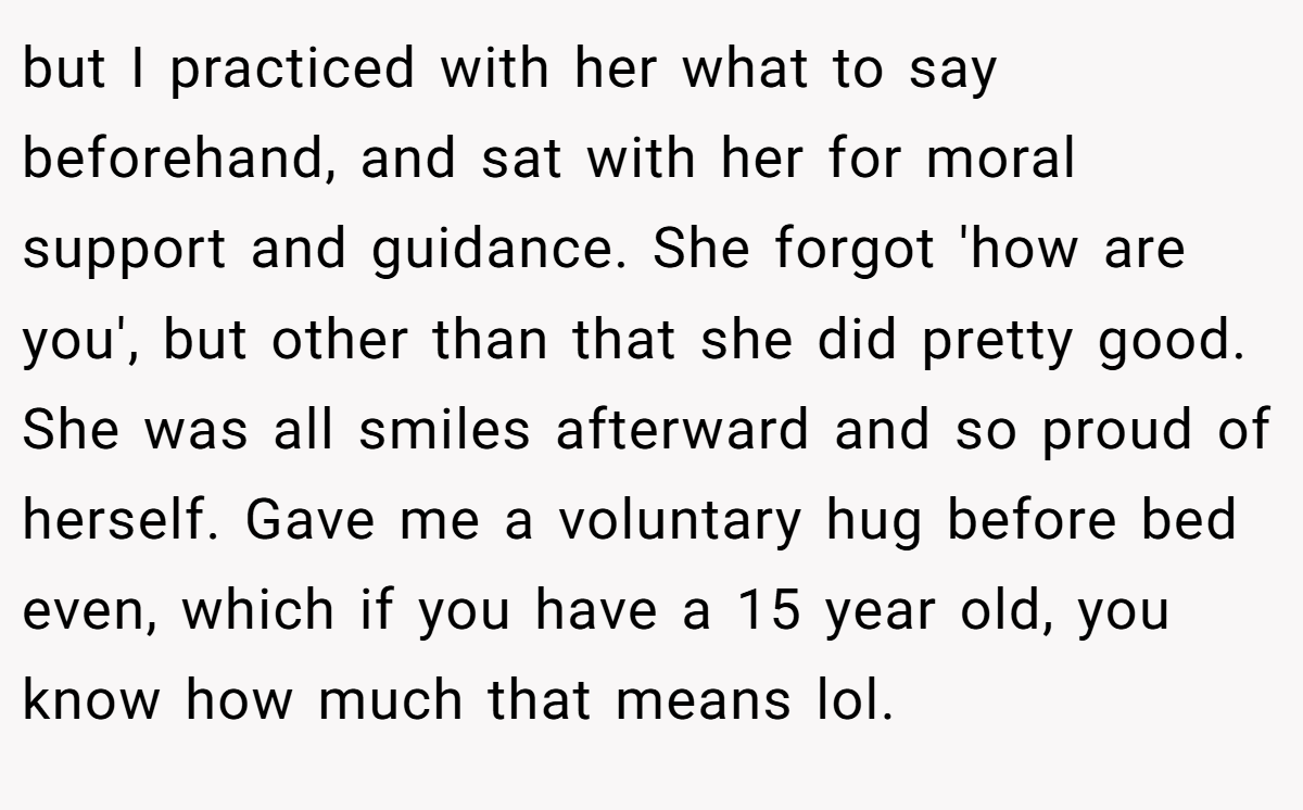but I practiced with her what to say beforehand, and sat with her for moral support and guidance. She forgot 'how are you', but other than that she did pretty good. She was all smiles afterward and so proud of herself. Gave me a voluntary hug before bed even, which if you have a 15 year old, you know how much that means lol.
