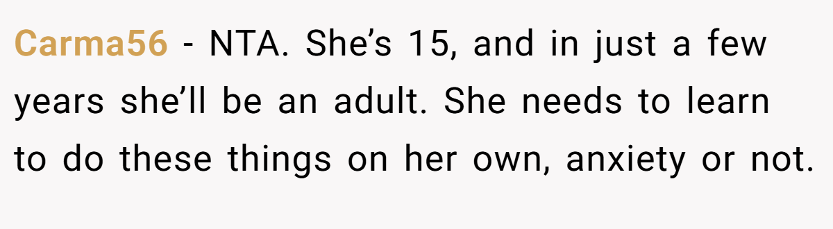Carma56 - NTA. She’s 15, and in just a few years she’ll be an adult. She needs to learn to do these things on her own, anxiety or not.