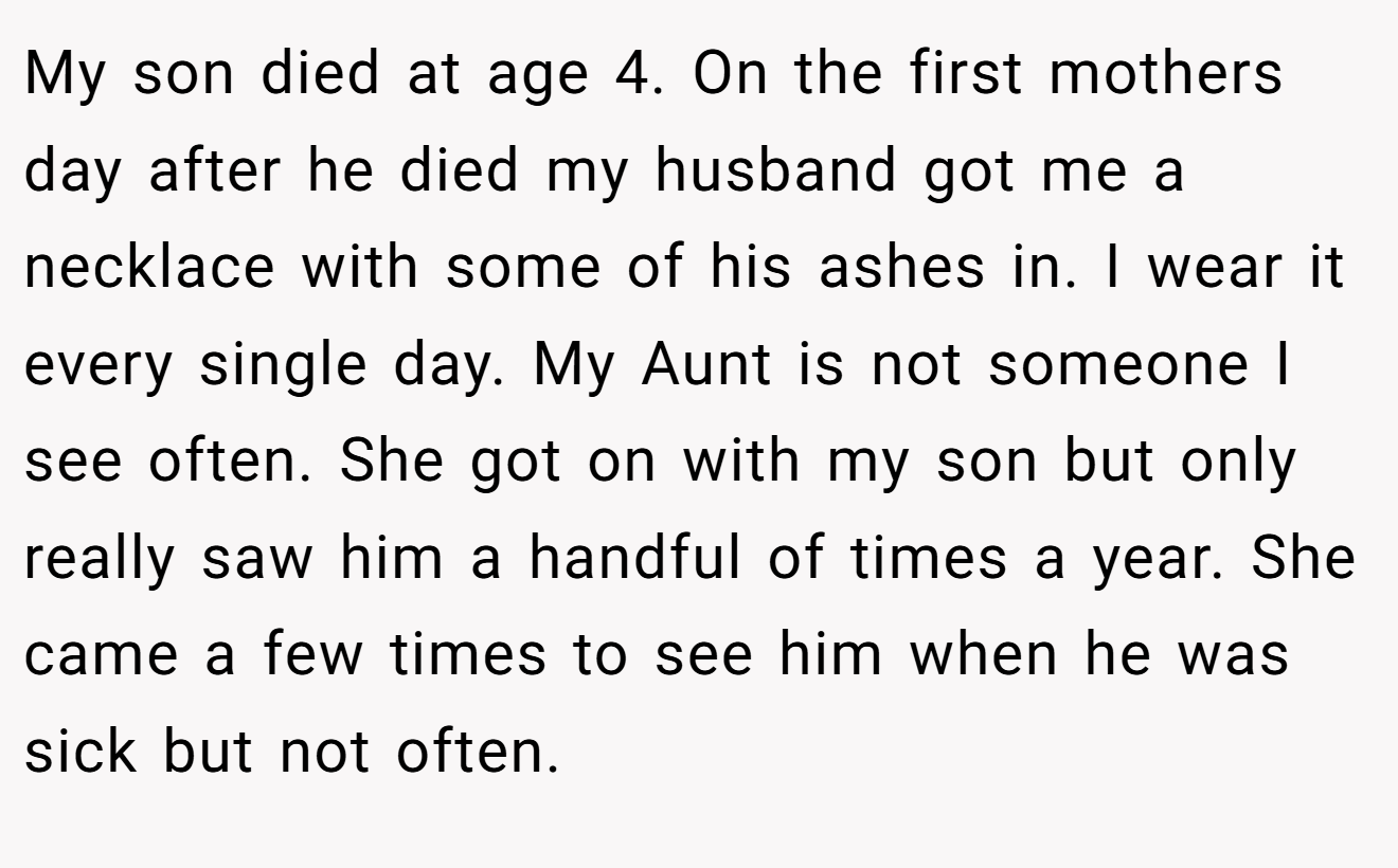 My son died at age 4. On the first mothers day after he died my husband got me a necklace with some of his ashes in. I wear it every single day. My Aunt is not someone I see often. She got on with my son but only really saw him a handful of times a year. She came a few times to see him when he was sick but not often.