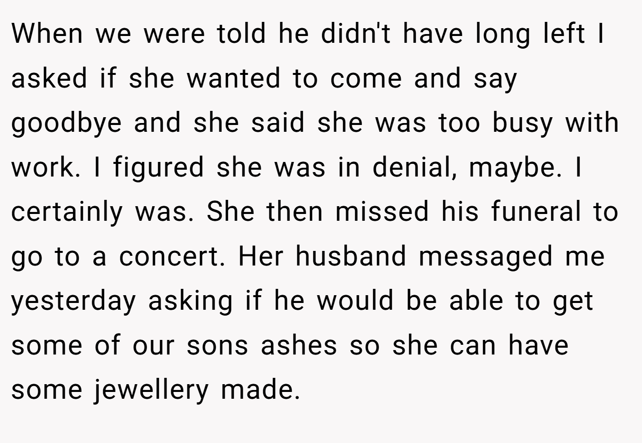 When we were told he didn't have long left I asked if she wanted to come and say goodbye and she said she was too busy with work. I figured she was in denial, maybe. I certainly was. She then missed his funeral to go to a concert. Her husband messaged me yesterday asking if he would be able to get some of our sons ashes so she can have some jewellery made.
