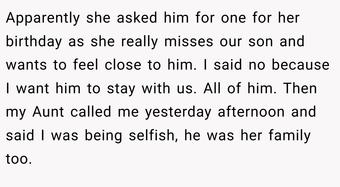 Apparently she asked him for one for her birthday as she really misses our son and wants to feel close to him. I said no because I want him to stay with us. All of him. Then my Aunt called me yesterday afternoon and said I was being selfish, he was her family too.