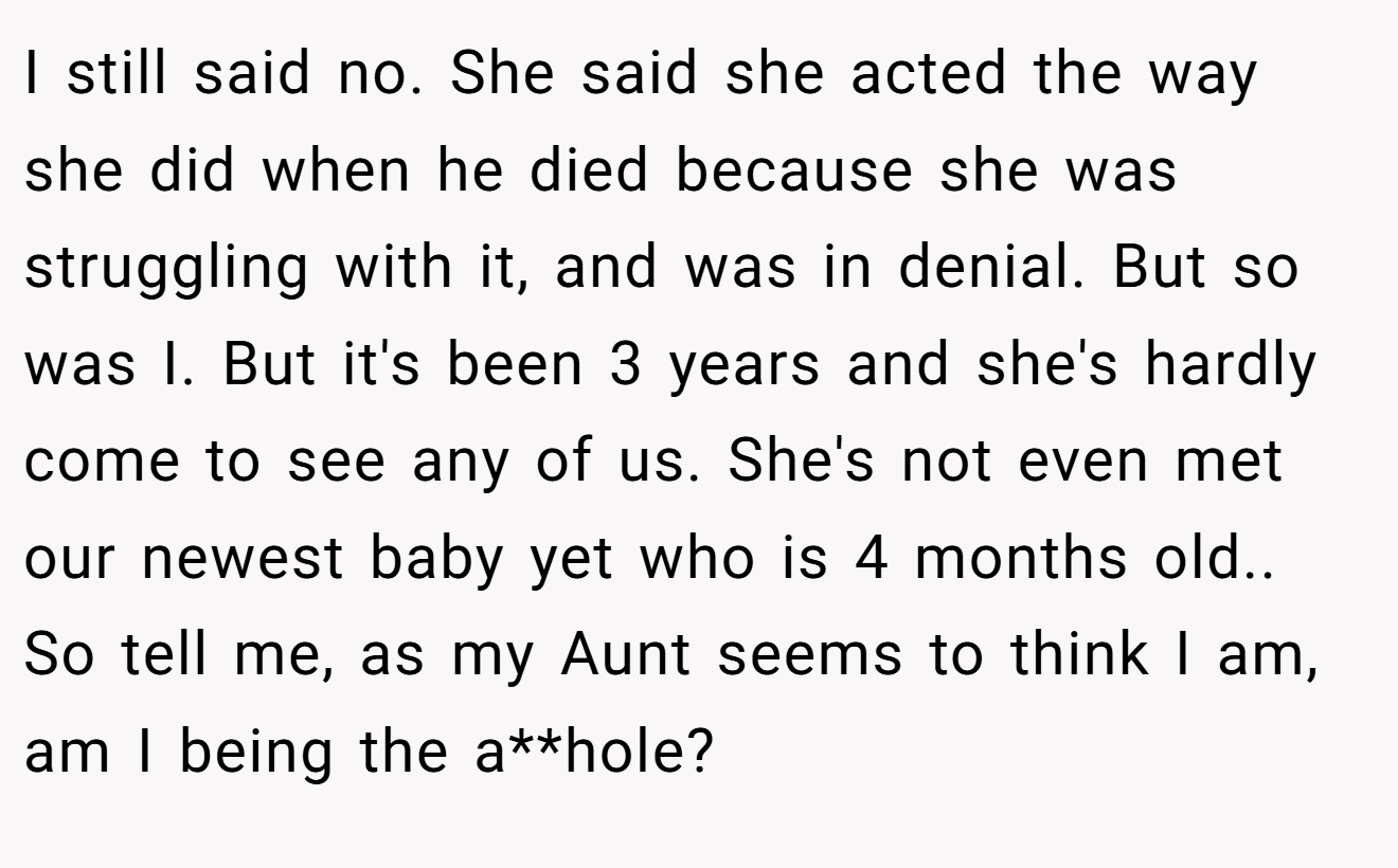 I still said no. She said she acted the way she did when he died because she was struggling with it, and was in denial. But so was I. But it's been 3 years and she's hardly come to see any of us. She's not even met our newest baby yet who is 4 months old.. So tell me, as my Aunt seems to think I am, am I being the a**hole?