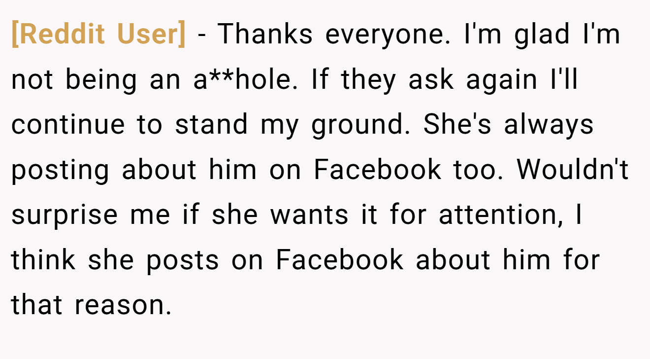[Reddit User] − Thanks everyone. I'm glad I'm not being an a**hole. If they ask again I'll continue to stand my ground. She's always posting about him on Facebook too. Wouldn't surprise me if she wants it for attention, I think she posts on Facebook about him for that reason.