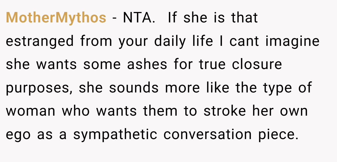 MotherMythos − NTA. ​ If she is that estranged from your daily life I cant imagine she wants some ashes for true closure purposes, she sounds more like the type of woman who wants them to stroke her own ego as a sympathetic conversation piece.