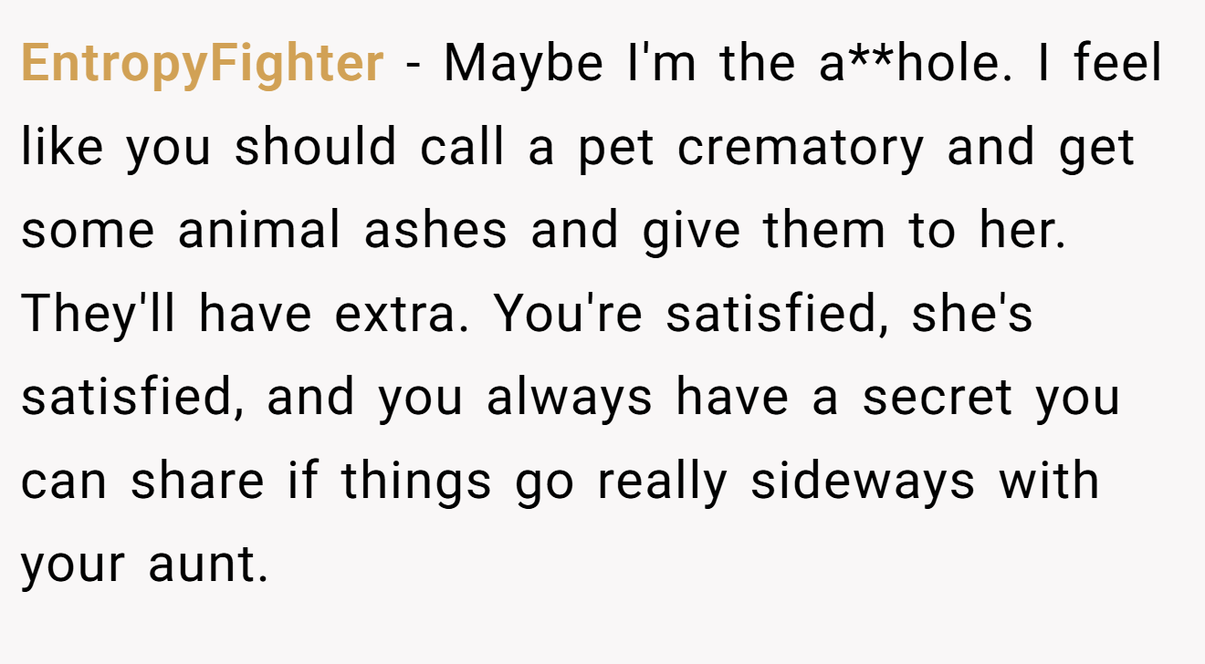 EntropyFighter − Maybe I'm the a**hole. I feel like you should call a pet crematory and get some animal ashes and give them to her. They'll have extra. You're satisfied, she's satisfied, and you always have a secret you can share if things go really sideways with your aunt.