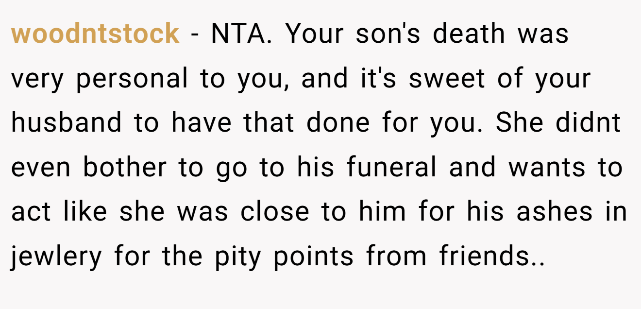 woodntstock − NTA. Your son's death was very personal to you, and it's sweet of your husband to have that done for you. She didnt even bother to go to his funeral and wants to act like she was close to him for his ashes in jewlery for the pity points from friends..