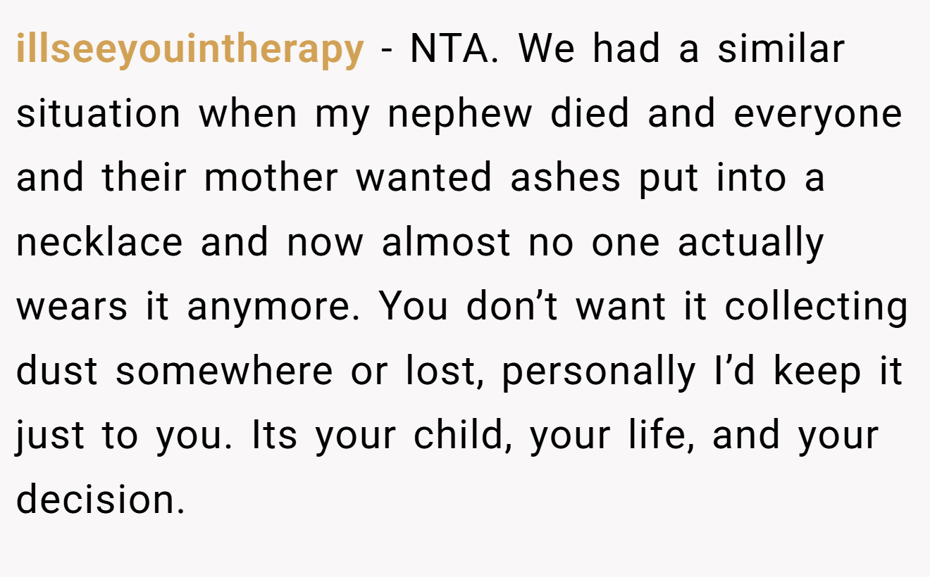 illseeyouintherapy − NTA. We had a similar situation when my nephew died and everyone and their mother wanted ashes put into a necklace and now almost no one actually wears it anymore. You don’t want it collecting dust somewhere or lost, personally I’d keep it just to you. Its your child, your life, and your decision.