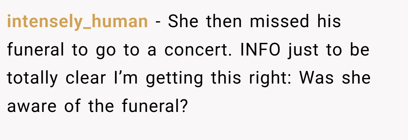 intensely_human − She then missed his funeral to go to a concert. INFO just to be totally clear I’m getting this right: Was she aware of the funeral?