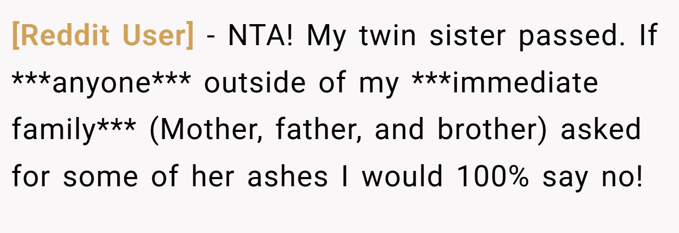 [Reddit User] − NTA! My twin sister passed. If ***anyone*** outside of my ***immediate family*** (Mother, father, and brother) asked for some of her ashes I would 100% say no!