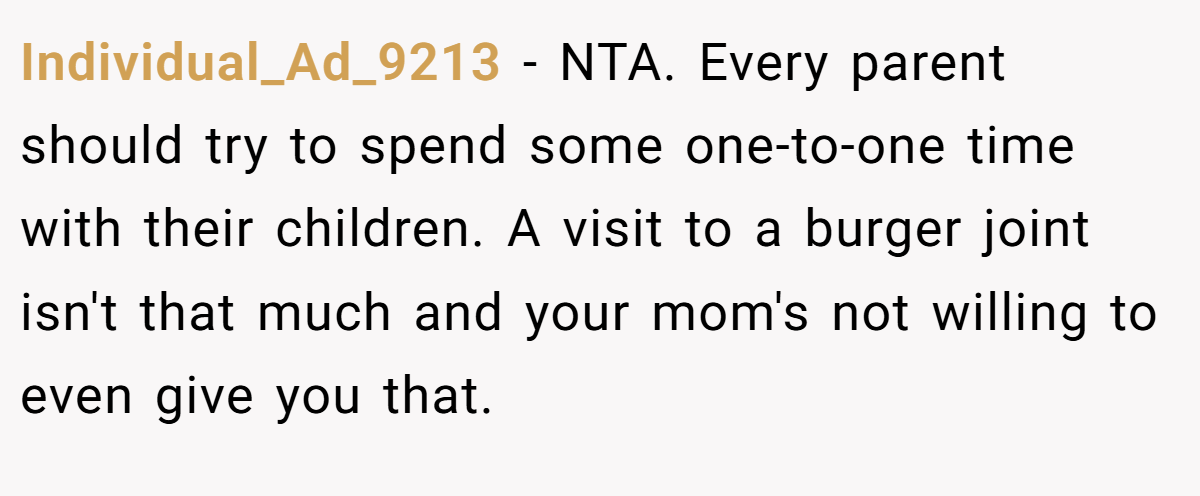 Individual_Ad_9213 − NTA. Every parent should try to spend some one-to-one time with their children. A visit to a burger joint isn't that much and your mom's not willing to even give you that.