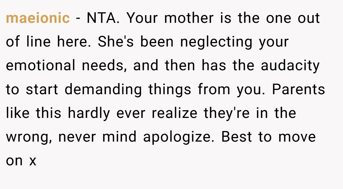 maeionic − NTA. Your mother is the one out of line here. She's been neglecting your emotional needs, and then has the audacity to start demanding things from you. Parents like this hardly ever realize they're in the wrong, never mind apologize. Best to move on x
