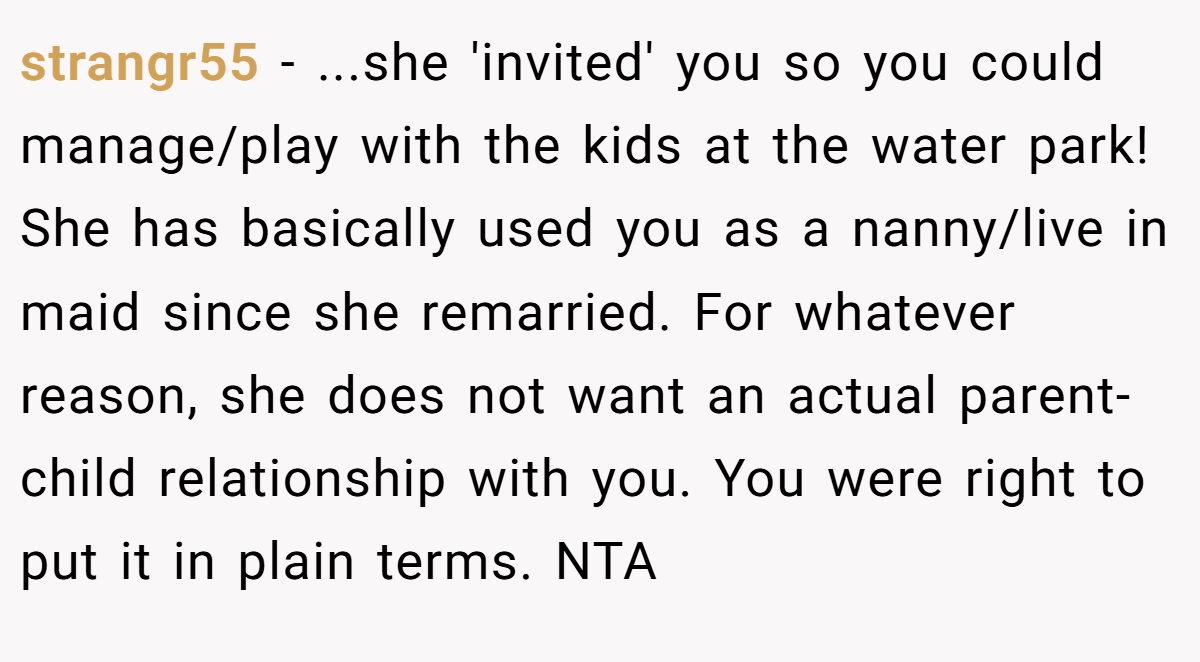 strangr55 − ...she 'invited' you so you could manage/play with the kids at the water park! She has basically used you as a nanny/live in maid since she remarried. For whatever reason, she does not want an actual parent- child relationship with you. You were right to put it in plain terms. NTA