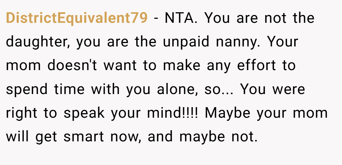 DistrictEquivalent79 − NTA. You are not the daughter, you are the unpaid nanny. Your mom doesn't want to make any effort to spend time with you alone, so... You were right to speak your mind!!!! Maybe your mom will get smart now, and maybe not.