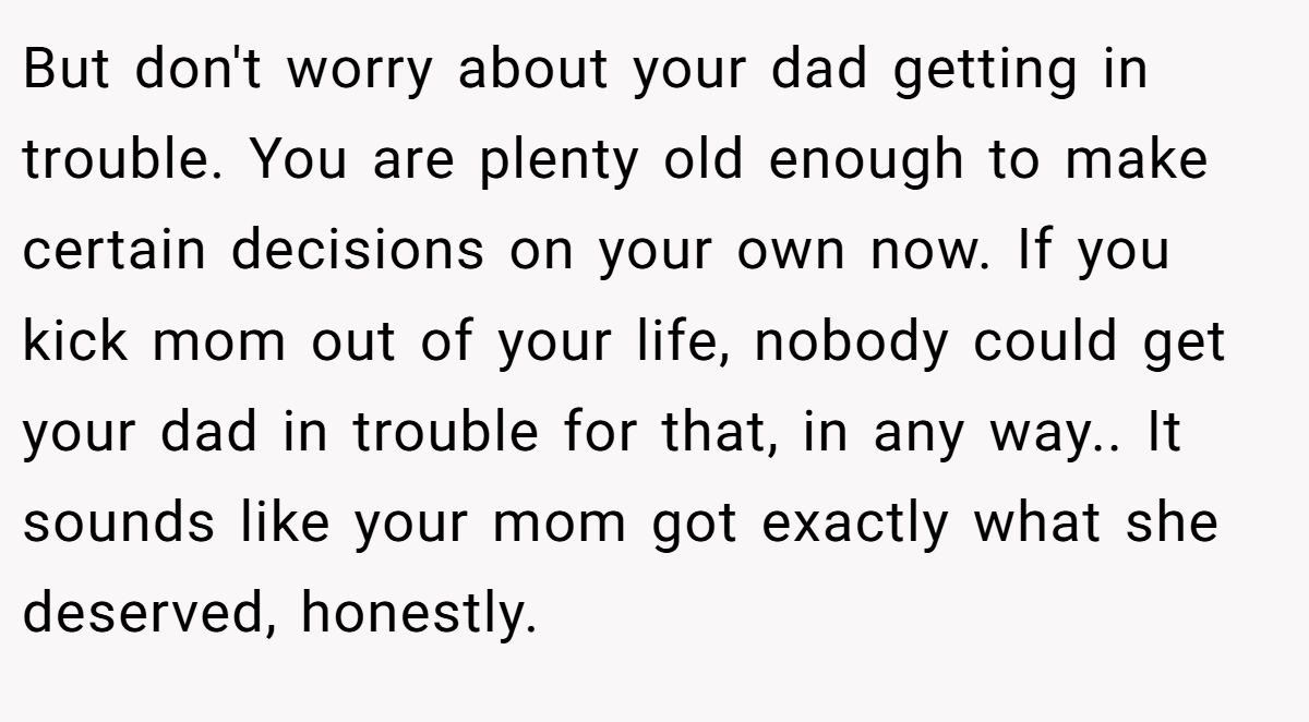 But don't worry about your dad getting in trouble. You are plenty old enough to make certain decisions on your own now. If you kick mom out of your life, nobody could get your dad in trouble for that, in any way.. It sounds like your mom got exactly what she deserved, honestly.