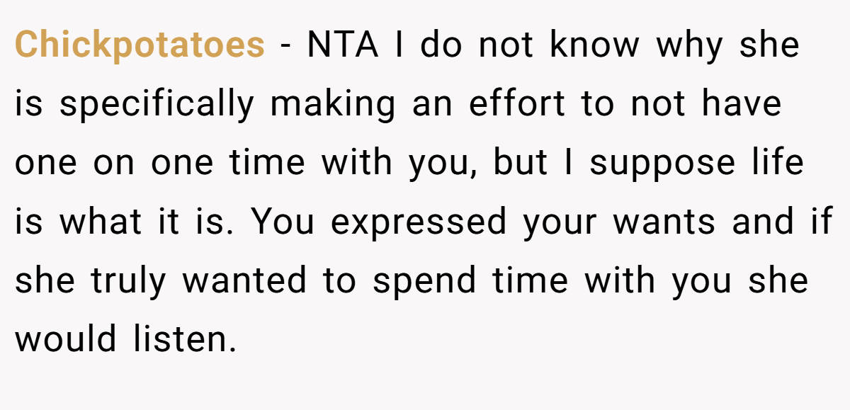 Chickpotatoes − NTA I do not know why she is specifically making an effort to not have one on one time with you, but I suppose life is what it is. You expressed your wants and if she truly wanted to spend time with you she would listen.