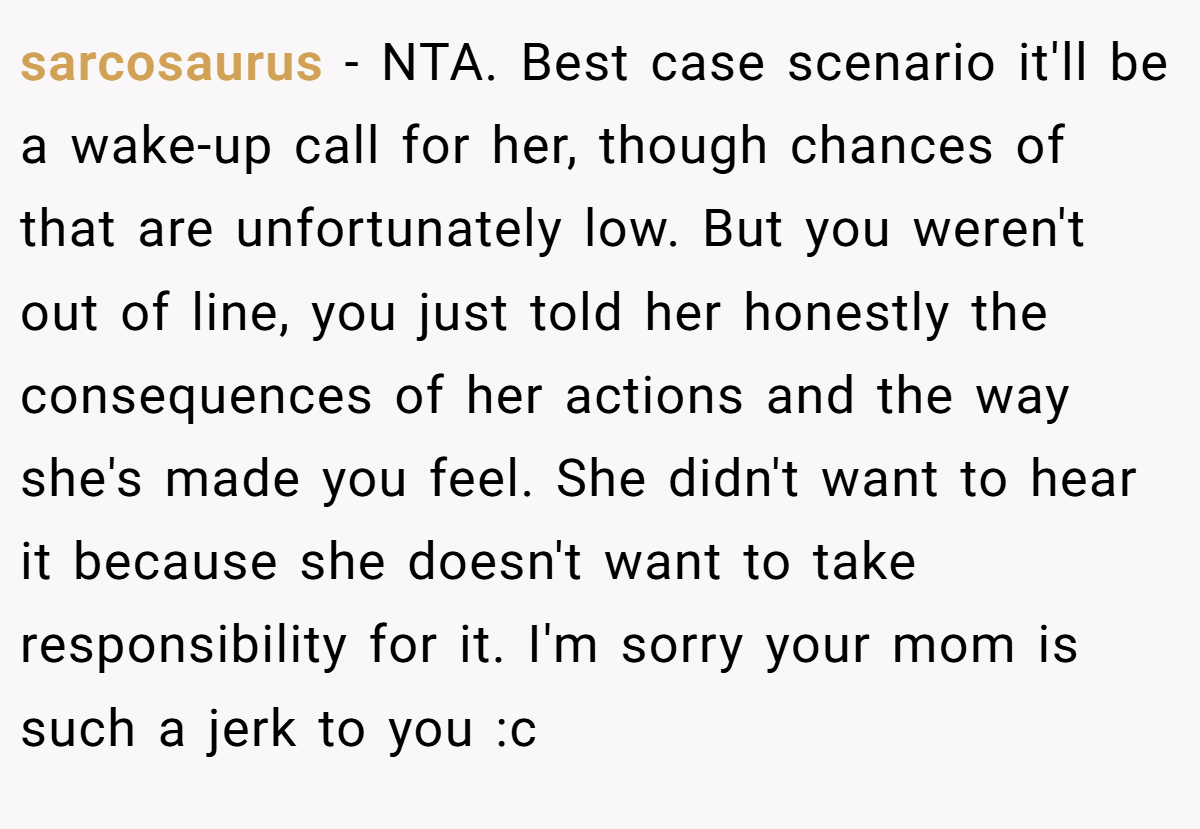 sarcosaurus − NTA. Best case scenario it'll be a wake-up call for her, though chances of that are unfortunately low. But you weren't out of line, you just told her honestly the consequences of her actions and the way she's made you feel. She didn't want to hear it because she doesn't want to take responsibility for it. I'm sorry your mom is such a jerk to you :c