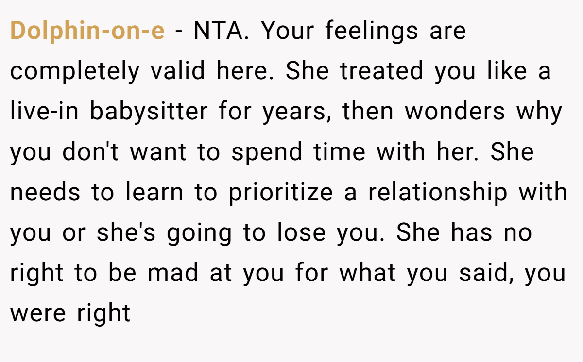 Dolphin-on-e − NTA. Your feelings are completely valid here. She treated you like a live-in babysitter for years, then wonders why you don't want to spend time with her. She needs to learn to prioritize a relationship with you or she's going to lose you. She has no right to be mad at you for what you said, you were right