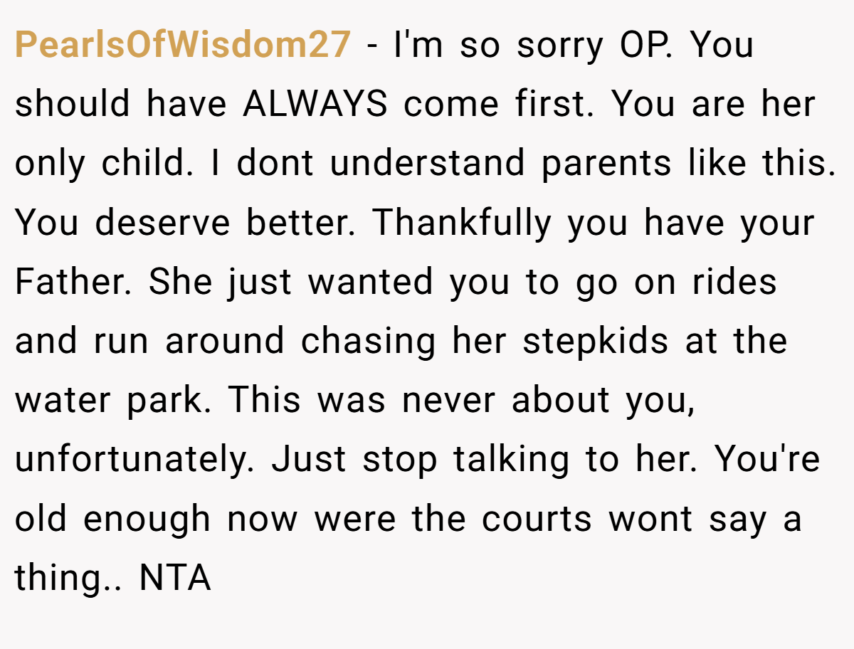 PearlsOfWisdom27 − I'm so sorry OP. You should have ALWAYS come first. You are her only child. I dont understand parents like this. You deserve better. Thankfully you have your Father. She just wanted you to go on rides and run around chasing her stepkids at the water park. This was never about you, unfortunately. Just stop talking to her. You're old enough now were the courts wont say a thing.. NTA