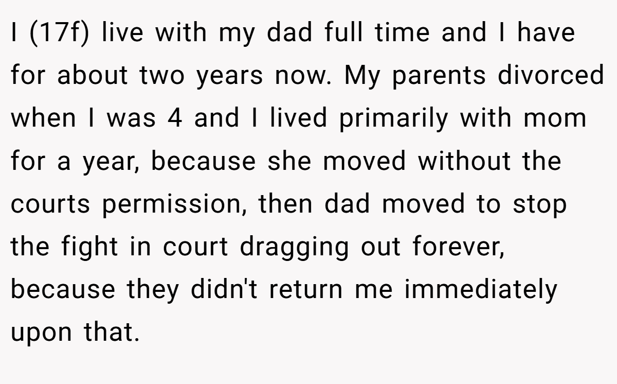 I (17f) live with my dad full time and I have for about two years now. My parents divorced when I was 4 and I lived primarily with mom for a year, because she moved without the courts permission, then dad moved to stop the fight in court dragging out forever, because they didn't return me immediately upon that.