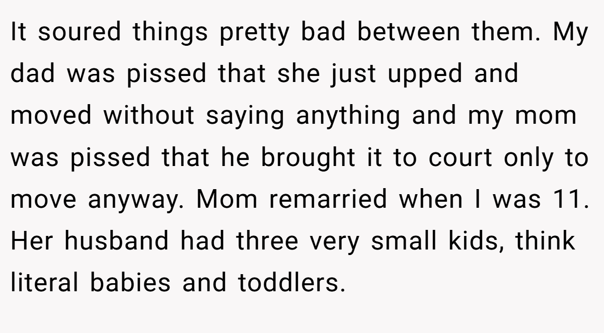 It soured things pretty bad between them. My dad was pissed that she just upped and moved without saying anything and my mom was pissed that he brought it to court only to move anyway. Mom remarried when I was 11. Her husband had three very small kids, think literal babies and toddlers.