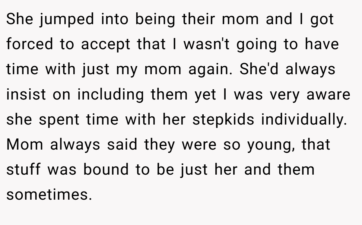 She jumped into being their mom and I got forced to accept that I wasn't going to have time with just my mom again. She'd always insist on including them yet I was very aware she spent time with her stepkids individually. Mom always said they were so young, that stuff was bound to be just her and them sometimes.