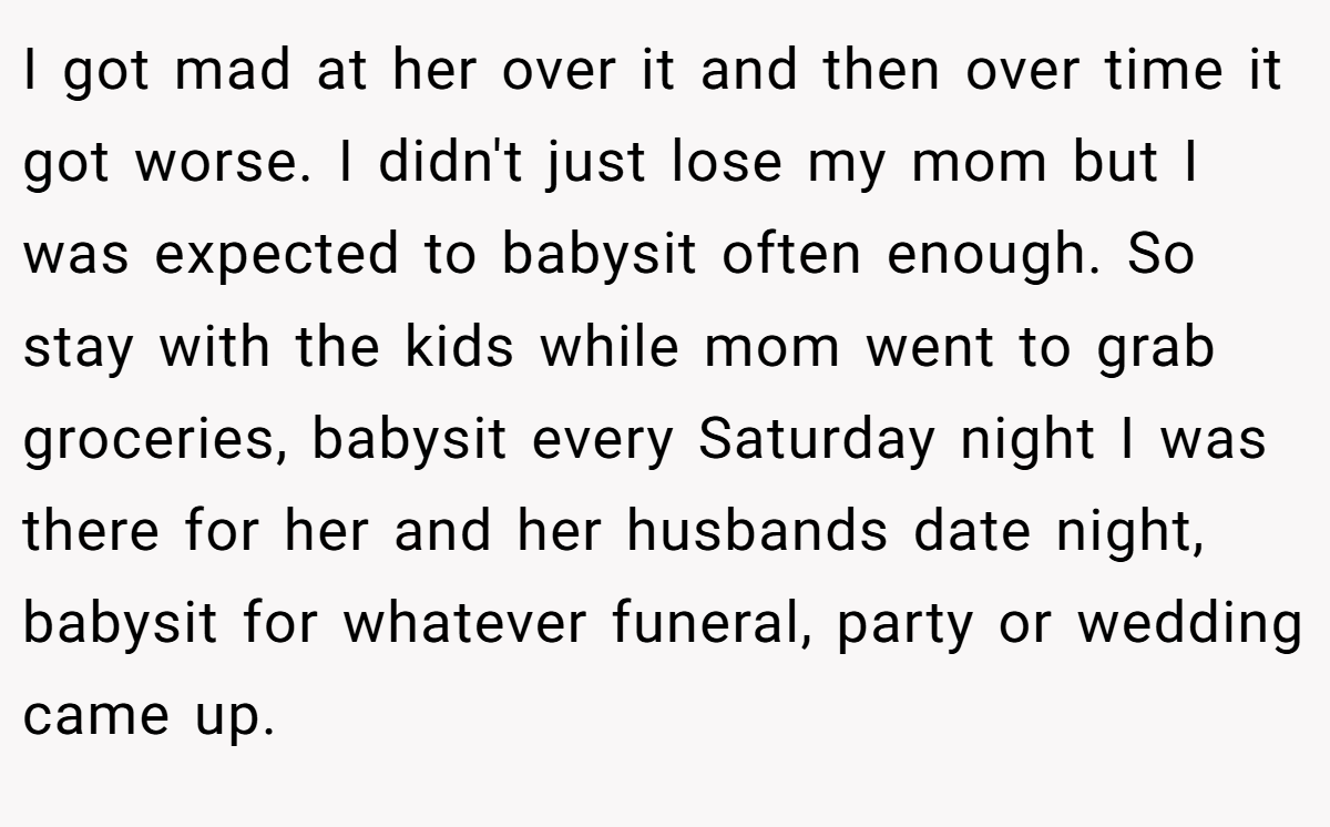 I got mad at her over it and then over time it got worse. I didn't just lose my mom but I was expected to babysit often enough. So stay with the kids while mom went to grab groceries, babysit every Saturday night I was there for her and her husbands date night, babysit for whatever funeral, party or wedding came up.