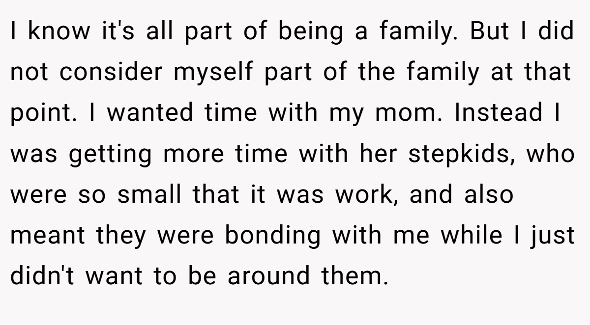 I know it's all part of being a family. But I did not consider myself part of the family at that point. I wanted time with my mom. Instead I was getting more time with her stepkids, who were so small that it was work, and also meant they were bonding with me while I just didn't want to be around them.
