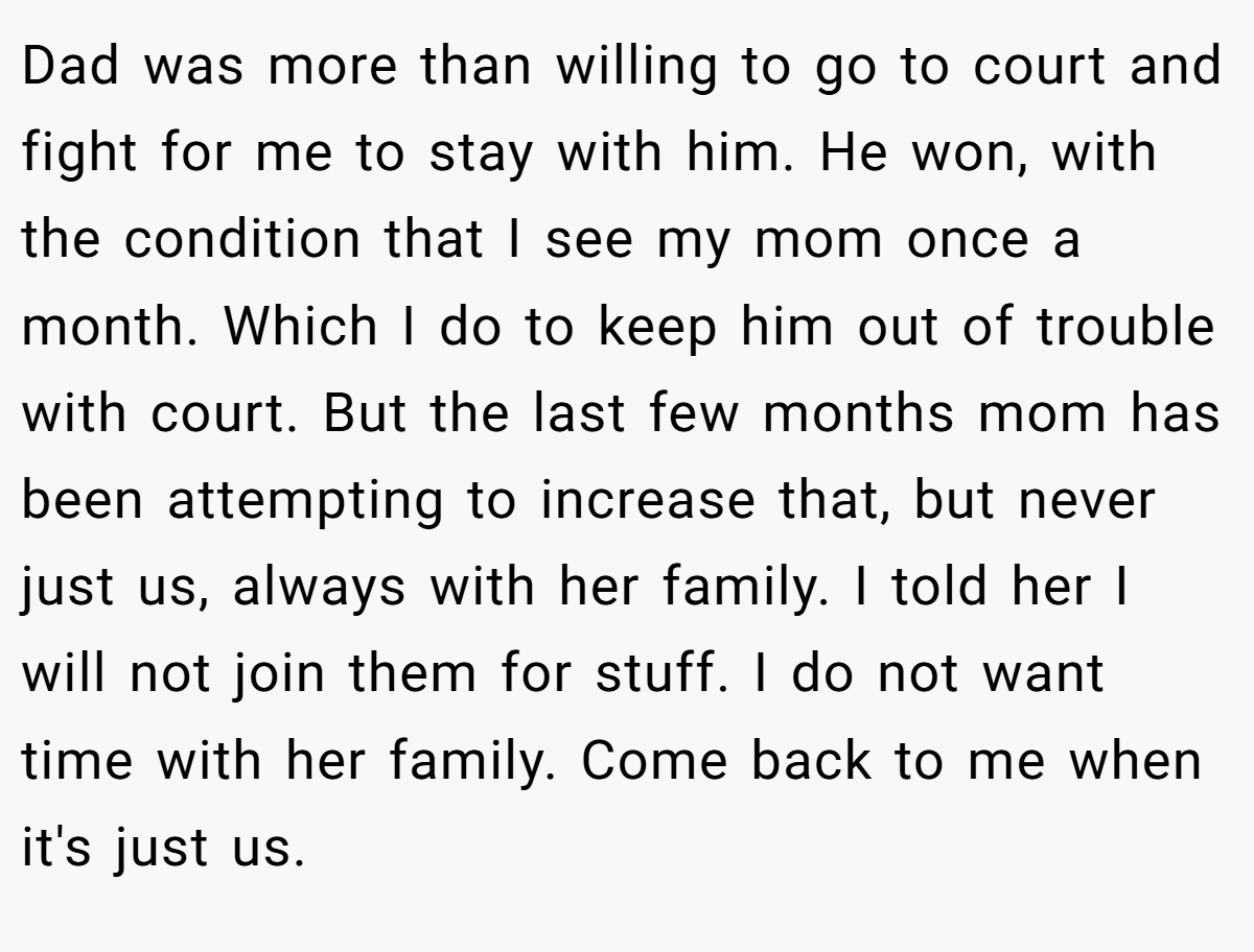 Dad was more than willing to go to court and fight for me to stay with him. He won, with the condition that I see my mom once a month. Which I do to keep him out of trouble with court. But the last few months mom has been attempting to increase that, but never just us, always with her family. I told her I will not join them for stuff. I do not want time with her family. Come back to me when it's just us.