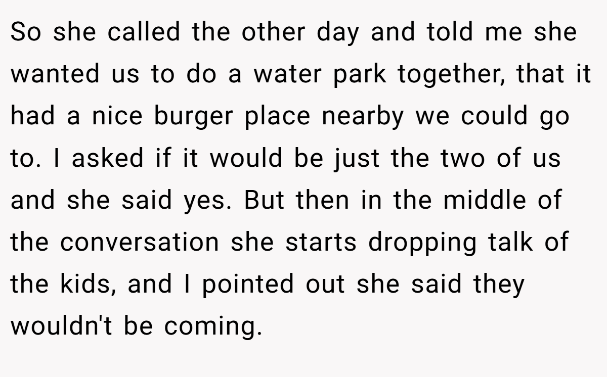 So she called the other day and told me she wanted us to do a water park together, that it had a nice burger place nearby we could go to. I asked if it would be just the two of us and she said yes. But then in the middle of the conversation she starts dropping talk of the kids, and I pointed out she said they wouldn't be coming.